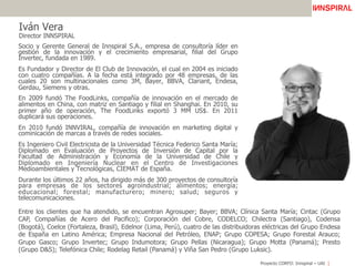 Proyecto CORFO: Innspiral – UAI
Entre los clientes que ha atendido, se encuentran Agrosuper; Bayer; BBVA; Clínica Santa María; Cintac (Grupo
CAP, Compañías de Acero del Pacifico); Corporación del Cobre, CODELCO; Chilectra (Santiago), Codensa
(Bogotá), Coelce (Fortaleza, Brasil), Edelnor (Lima, Perú), cuatro de las distribuidoras eléctricas del Grupo Endesa
de España en Latino América; Empresa Nacional del Petróleo, ENAP; Grupo COPESA; Grupo Forestal Arauco;
Grupo Gasco; Grupo Invertec; Grupo Indumotora; Grupo Pellas (Nicaragua); Grupo Motta (Panamá); Presto
(Grupo D&S); Telefónica Chile; Rodelag Retail (Panamá) y Viña San Pedro (Grupo Luksic).
Iván Vera
Director INNSPIRAL
Socio y Gerente General de Innspiral S.A., empresa de consultoría líder en
gestión de la innovación y el crecimiento empresarial, filial del Grupo
Invertec, fundada en 1989.
Es Fundador y Director de El Club de Innovación, el cual en 2004 es iniciado
con cuatro compañías. A la fecha está integrado por 48 empresas, de las
cuales 20 son multinacionales como 3M, Bayer, BBVA, Clariant, Endesa,
Gerdau, Siemens y otras.
En 2009 fundó The FoodLinks, compañía de innovación en el mercado de
alimentos en China, con matriz en Santiago y filial en Shanghai. En 2010, su
primer año de operación, The FoodLinks exportó 3 MM US$. En 2011
duplicará sus operaciones.
En 2010 fundó INNVIRAL, compañía de innovación en marketing digital y
cominicación de marcas a través de redes sociales.
Es Ingeniero Civil Electricista de la Universidad Técnica Federico Santa María;
Diplomado en Evaluación de Proyectos de Inversión de Capital por la
Facultad de Administración y Economía de la Universidad de Chile y
Diplomado en Ingeniería Nuclear en el Centro de Investigaciones
Medioambientales y Tecnológicas, CIEMAT de España.
Durante los últimos 22 años, ha dirigido más de 300 proyectos de consultoría
para empresas de los sectores agroindustrial; alimentos; energía;
educacional; forestal; manufacturero; minero; salud; seguros y
telecomunicaciones.
 