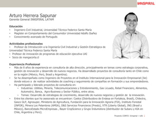 Proyecto CORFO: Innspiral – UAI
Arturo Herrera Sapunar
Gerente General INNSPIRAL LATAM
Educación
•  Ingeniero Civil Industrial, Universidad Técnica Federico Santa María
•  Magíster en Comportamiento del Consumidor Universidad Adolfo Ibañez
•  Conocimiento avanzado de Portugués
Actividades profesionales
•  Profesor de Introducción a la Ingeniería Civil Industrial y Gestión Estratégica de la
Universidad Técnica Federico Santa María
•  Profesor de innovación de programas de educación ejecutiva UAI
•  Socio de mangacorta.cl
Experiencia Profesional
•  Más de 8 años de experiencia en consultoría de alta dirección, principalmente en temas como estrategia corporativa,
gestión de innovación y desarrollo de nuevos negocios. Ha desarrollado proyectos de consultoría tanto en Chile como
en la región (México, Perú, Brasil y Argentina).
•  Se ha desempeñado como Ingeniero de Proyectos en el Instituto Internacional para la Innovación Empresarial (3ie)
donde estuvo a de realizar actividades de coaching y seguimiento de compañías en formación y sus emprendedores.
•  Ha participado y liderado proyectos de consultoría en:
–  Industrias: Utilities, Minería, Telecomunicaciones y Entretenimiento, Gas Licuado, Retail Financiero, Alimentos,
Automotriz, Banca, Agro-Business y Sector Público, entre otras.
–  Temas: Desarrollo de estrategias de crecimiento, desarrollo de nuevos negocios y gestión de la innovación.
•  Entre los clientes que ha asesorado se encuentran: Coelce (Distribuidora de Endesa en Fortaleza, Brasil), Chilectra,
Gasco GLP, Agrosuper, Ministerio de Agricultura, Fundación para la Innovación Agraria (FIA), Instituto Forestal
(INFOR), Minera Los Pelambres (AMSA), D&S Servicios Financieros (Presto), VTR (Liberty Global), ING (Brasil y
México), BancoEstado MicroEmpresas , Bayer CropScience y Grupo Indumotora (distribuidor de Subaru y KIA en
Chile, Argentina y Perú).
 
