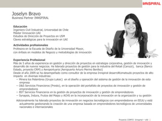 Proyecto CORFO: Innspiral – UAI
Joselyn Bravo
Business Partner INNSPIRAL
Educación
Ingeniero Civil Industrial, Universidad de Chile
Máster Innovación UAI
Estudios de Dirección de Proyectos en USM
Claves estratégicas para la innovación en UAI
Actividades profesionales
Profesora en la Escuela de Diseño de la Universidad Mayor,
con énfasis en modelos de Negocio y metodologías de innovación
Experiencia Profesional
Más de 5 años de experiencia en gestión y dirección de proyectos en estrategia corporativa, gestión de innovación y
desarrollo de nuevos negocios. Ha liderado proyectos de gestión para la industria del Retail (Carozzi), banca (Banco
Estado, proyecto CRM) y Aeroportuaria (Aeropuerto Arturo Merino Benítez)
Desde el año 2009 se ha desempeñado como consultor de la empresa Innspiral desarrolKomatsudo proyectos de alto
impacto en diversas industrias:
−  Minera los Pelambres (Grupo Luksic) en el diseño y operación del sistema de gestión de la innovación de esta
empresa
−  D&S Servicios Financieros (Presto), en la operación del portafolio de proyectos de innovación y gestión de
emprendedores
−  BST Servicios Financieros en la gestión de proyectos de innovación y gestión de emprendedores
−  Synapsis, Indura, Frutos del Maipo y ACHS en la incorporación de la innovación en la organización y su gestión
Adicionalmente ha liderado proyectos de innovación en negocios tecnológicos con emprendedores en EEUU y está
actualmente gestionando la creación de una empresa basada en emprendedores tecnológicos de universidades
nacionales e internacionales
 