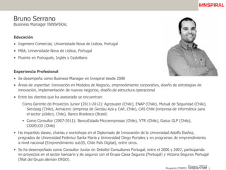 Proyecto CORFO: Innspiral – UAI
Bruno Serrano
Business Manager INNSPIRAL
Educación
•  Ingeniero Comercial, Universidade Nova de Lisboa, Portugal
•  MBA, Universidade Nova de Lisboa, Portugal
•  Fluente en Portugués, Inglés y Castellano
Experiencia Profesional
•  Se desempeña como Business Manager en Innspiral desde 2008
•  Áreas de expertise: Innovación en Modelos de Negocio, emprendimiento corporativo, diseño de estrategias de
innovación, implementación de nuevos negocios, diseño de estructura operacional
•  Entre los clientes que ha asesorado se encuentran:
Como Gerente de Proyectos Junior (2011-2012): Agrosuper (Chile), ENAP (Chile), Mutual de Seguridad (Chile),
Servipag (Chile), Armacero (empresa de Gerdau Aza y CAP, Chile), CAS Chile (empresa de informática para
el sector público, Chile), Banco Bradesco (Brasil)
•  Como Consultor (2007-2011): BancoEstado Microempresas (Chile), VTR (Chile), Gasco GLP (Chile),
CODELCO (Chile)
•  Ha impartido clases, charlas y workshops en el Diplomado de Innovación de la Universidad Adolfo Ibañez,
pregrados de Universidad Federico Santa Maria y Universidad Diego Portales y en programas de emprendimiento
a nivel nacional (Emprendimiento sub35, Chile País Digital), entre otros.
•  Se ha desempeñado como Consultor Junior en Deloitte Consultores Portugal, entre el 2006 y 2007, participando
en proyectos en el sector bancario y de seguros con el Grupo Caixa Seguros (Portugal) y Victoria Seguros Portugal
(filial del Grupo alemán ERGO).
Enero 2012
 