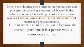 Work in the objective sense refers to the various ways and
processes of achieving a purpose, while work in the
subjective sense refers to the processes whereby man
manifests and conforms himself as one who controls all
mental and physical activities.
Human work has an ethical value because the
one who performs it is a person who is
conscious and free.
 