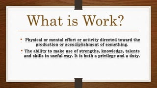 What is Work?
 Physical or mental effort or activity directed toward the
production or accomplishment of something.
 The ability to make use of strengths, knowledge, talents
and skills in useful way. It is both a privilege and a duty.
 
