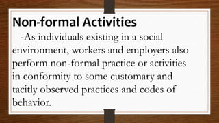 Non-formal Activities
-As individuals existing in a social
environment, workers and employers also
perform non-formal practice or activities
in conformity to some customary and
tacitly observed practices and codes of
behavior.
 