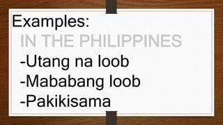 Examples:
IN THE PHILIPPINES
-Utang na loob
-Mababang loob
-Pakikisama
 