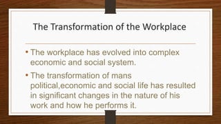 The Transformation of the Workplace
• The workplace has evolved into complex
economic and social system.
• The transformation of mans
political,economic and social life has resulted
in significant changes in the nature of his
work and how he performs it.
 