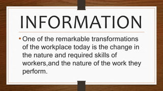 INFORMATION
•One of the remarkable transformations
of the workplace today is the change in
the nature and required skills of
workers,and the nature of the work they
perform.
 