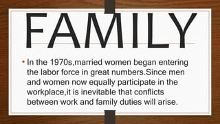 • In the 1970s,married women began entering
the labor force in great numbers.Since men
and women now equally participate in the
workplace,it is inevitable that conflicts
between work and family duties will arise.
 