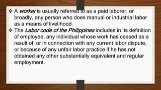  A worker is usually referred to as a paid laborer, or
broadly, any person who does manual or industrial labor
as a means of livelihood.
 The Labor code of the Philippines includes in its definition
of employee, any individual whose work has ceased as a
result of, or in connection with any current labor dispute,
or because of any unfair labor practice if he has not
obtained any other substantially equivalent and regular
employment.
 
