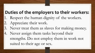 Duties of the employers to their workers:
1. Respect the human dignity of the workers.
2. Appreciate their work.
3. Never treat them as slaves for making money.
4. Never assign them tasks beyond their
strengths. Do not employ them in work not
suited to their age or sex.
 
