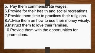 5. Pay them commensurate wages.
6.Provide for their health and social recreations.
7.Provide them time to practices their religions.
8.Advise them on how to use their money wisely.
9.Instruct them to love their families.
10.Provide them with the opportunities for
promotions.
 