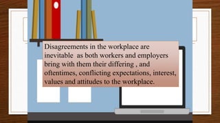 Dispute & Agreement
Disagreements in the workplace are
inevitable as both workers and employers
bring with them their differing , and
oftentimes, conflicting expectations, interest,
values and attitudes to the workplace.
 
