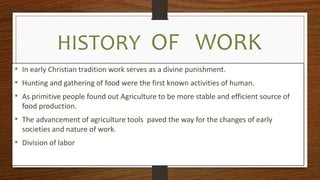 HISTORY OF WORK
• In early Christian tradition work serves as a divine punishment.
• Hunting and gathering of food were the first known activities of human.
• As primitive people found out Agriculture to be more stable and efficient source of
food production.
• The advancement of agriculture tools paved the way for the changes of early
societies and nature of work.
• Division of labor
 