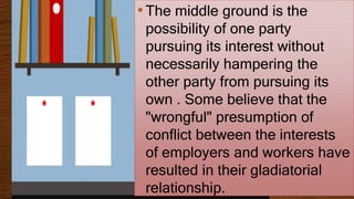 •The middle ground is the
possibility of one party
pursuing its interest without
necessarily hampering the
other party from pursuing its
own . Some believe that the
"wrongful" presumption of
conflict between the interests
of employers and workers have
resulted in their gladiatorial
relationship.
 