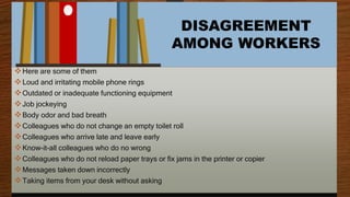 DISAGREEMENT
AMONG WORKERS
Here are some of them
Loud and irritating mobile phone rings
Outdated or inadequate functioning equipment
Job jockeying
Body odor and bad breath
Colleagues who do not change an empty toilet roll
Colleagues who arrive late and leave early
Know-it-all colleagues who do no wrong
Colleagues who do not reload paper trays or fix jams in the printer or copier
Messages taken down incorrectly
Taking items from your desk without asking
 