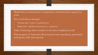  Machineries, as instruments of production, enhanced man’s capacity for
work.
 Two social classes emerged
 Working class- workers or paid laborers
 Ruling class- capitalist businessmen, i.e., employers.
 Today Technology allows workers to do more complicated work
 With progress of Education Work become more specialized, performed
with greater skills and expertise.
 