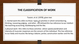 Tuazon, et al. (1978), gives two
1. mental work-this refers to those types of activities in which remembering,
thinking, reasoning,judging , and other , are utilized.this has reference to our intellect
like teaching accounting, bookkeeping and the like.
2.physical work –this refers to those activities where speed,coordination and
intensity of muscular responses are the concern of the individual. This has reference
to our body and muscles like being a laborer, janitor, construction worker and the like.
THE CLASSIFICATION OF WORK
 