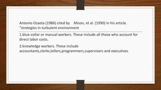 Antonio Ozaeta (1986) cited by Mison, et al. (1990) in his article.
“strategies in turbulent environment
1.blue-collar or manual workers. These include all those who account for
direct labor costs.
2.knowledge workers. These include
accountants,clerks,tellers,programmers,supervisors and executives
 