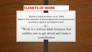 Markin jr (cited by Mison, et al. 1990)
Work is "the utilization of physiological and mental processes
to achieve a goal or accomplish a task"
"Work is a serious adult business that
enables one to get ahead and make a
contribution
ELEMETS OF WORK
 