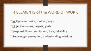 4 ELEMENTS of the WORD OF WORK
• Will power- desire; motive ; ways
• Objectives- aims; targets; goals
• Responsibility- commitment; love; reliability
• Knowledge- perception; understanding; wisdom
 