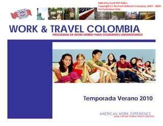 WORK & TRAVEL COLOMBIA
                PROGRAMA DE INTERCAMBIO PARA ESTUDIANTES UNIVERSITARIOS




                                  Temporada Verano 2010

 W&T COLOMBIA
 