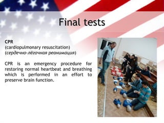 Final tests
CPR
(cardiopulmonary resuscitation)
(cердечно-лёгочная реанимация)

CPR is an emergency procedure for
restoring normal heartbeat and breathing
which is performed in an effort to
preserve brain function.
 