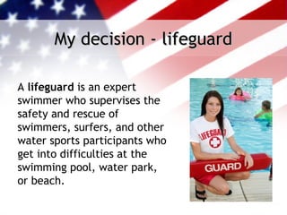 My decision - lifeguard

A lifeguard is an expert
swimmer who supervises the
safety and rescue of
swimmers, surfers, and other
water sports participants who
get into difficulties at the
swimming pool, water park,
or beach. 
 