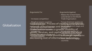 Globalization
Arguments For
 Increases competition
 People in poorer countries
deserve jobs, too
 It is a tried-and-true route for
a poor country to become
prosperous
 Global jobs reduce unrest and
increase stability
Arguments Against
 Makes the United States
subordinate to theWorld
Trade Organization
 Forces American workers to
compete with foreigners who
do not get decent wages and
benefits
 Accelerates exodus of
manufacturing and white-
collar jobs from United States
 Hurts workers in foreign
countries
Globalization: Process of creating a worldwide
network of businesses and markets
Globalization causes a greater mobility of
goods, services, and capital around the world
Globalization made possible through rapidly
decreasing cost of information technology
 
