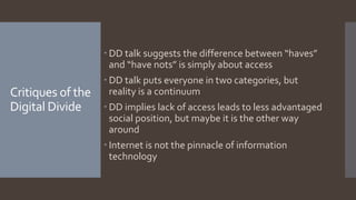 Critiques of the
Digital Divide
 DD talk suggests the difference between “haves”
and “have nots” is simply about access
 DD talk puts everyone in two categories, but
reality is a continuum
 DD implies lack of access leads to less advantaged
social position, but maybe it is the other way
around
 Internet is not the pinnacle of information
technology
 