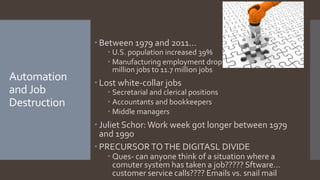 Automation
andJob
Destruction
 Between 1979 and 2011…
 U.S. population increased 39%
 Manufacturing employment dropped 40%, from 19.4
million jobs to 11.7 million jobs
 Lost white-collar jobs
 Secretarial and clerical positions
 Accountants and bookkeepers
 Middle managers
 Juliet Schor:Work week got longer between 1979
and 1990
 PRECURSOR TOTHE DIGITASL DIVIDE
 Ques- can anyone think of a situation where a
comuter system has taken a job????? Sftware…
customer service calls???? Emails vs. snail mail
 