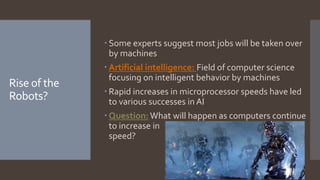 Rise of the
Robots?
 Some experts suggest most jobs will be taken over
by machines
 Artificial intelligence: Field of computer science
focusing on intelligent behavior by machines
 Rapid increases in microprocessor speeds have led
to various successes in AI
 Question: What will happen as computers continue
to increase in
speed?
 