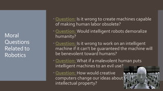 Moral
Questions
Related to
Robotics
 Question: Is it wrong to create machines capable
of making human labor obsolete?
 Question: Would intelligent robots demoralize
humanity?
 Question: Is it wrong to work on an intelligent
machine if it can’t be guaranteed the machine will
be benevolent toward humans?
 Question: What if a malevolent human puts
intelligent machines to an evil use?
 Question: How would creative
computers change our ideas about
intellectual property?
 