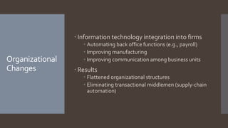 Organizational
Changes
 Information technology integration into firms
 Automating back office functions (e.g., payroll)
 Improving manufacturing
 Improving communication among business units
 Results
 Flattened organizational structures
 Eliminating transactional middlemen (supply-chain
automation)
 