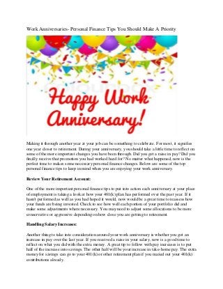 Work Anniversaries- Personal Finance Tips You Should Make A Priority
Making it through another year at your job can be something to celebrate. For most, it signifies
one year closer to retirement. During your anniversary, you should take a little time to reflect on
some of the more important changes you have been through. Did you get a raise in pay? Did you
finally receive that promotion you had worked hard for? No matter what happened, now is the
perfect time to makes some necessary personal finance changes. Below are some of the top
personal finance tips to keep in mind when you are enjoying your work anniversary.
Review Your Retirement Account:
One of the more important personal finance tips to put into action each anniversary at your place
of employment is taking a look at how your 401(k) plan has performed over the past year. If it
hasn't performed as well as you had hoped it would, now would be a great time to reassess how
your funds are being invested. Check to see how well each portion of your portfolio did and
make some adjustments where necessary. You may need to adjust some allocations to be more
conservative or aggressive depending on how close you are getting to retirement.
Handling Salary Increases:
Another thing to take into consideration around your work anniversary is whether you got an
increase in pay over the last year. If you received a raise in your salary, now is a good time to
reflect on what you did with the extra money. A great tip to follow with pay increases is to put
half of the increase into savings. The other half will be your increase in take-home pay. The extra
money for savings can go to your 401(k) or other retirement plan if you maxed out your 401(k)
contributions already.
 