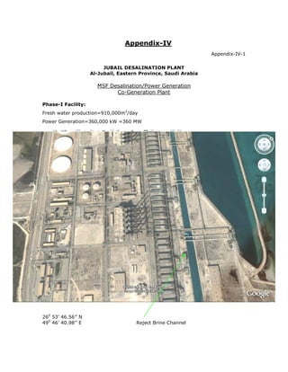 Appendix-IV
                                                                Appendix-IV-1

                         JUBAIL DESALINATION PLANT
                    Al-Jubail, Eastern Province, Saudi Arabia

                      MSF Desalination/Power Generation
                            Co-Generation Plant

Phase-I Facility:
Fresh water production=910,000m3/day
Power Generation=360,000 kW =360 MW




260 53’ 46.56’’ N
490 46’ 40.98’’ E                    Reject Brine Channel
 