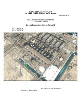JUBAIL DESALINATION PLANT
                    Al-Jubail, Eastern Province, Saudi Arabia
                                                                      Appendix-IV-7


                       MSF Desalination/Power Generation
                             Co-Generation Plant

                     Largest Desalination Plant in the World

260 53’ 46.56’’ N
490 46’ 40.98’’ E




                                          Power Generation Turbine/Boilers
             Reject Brine Drain Channel
 