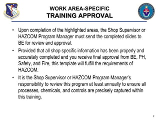 • Upon completion of the highlighted areas, the Shop Supervisor or
HAZCOM Program Manager must send the completed slides to
BE for review and approval.
• Provided that all shop specific information has been properly and
accurately completed and you receive final approval from BE, PH,
Safety, and Fire, this template will fulfill the requirements of
HAZCOM.
• It is the Shop Supervisor or HAZCOM Program Manager’s
responsibility to review this program at least annually to ensure all
processes, chemicals, and controls are precisely captured within
this training.
2
WORK AREA-SPECIFIC
TRAINING APPROVAL
 