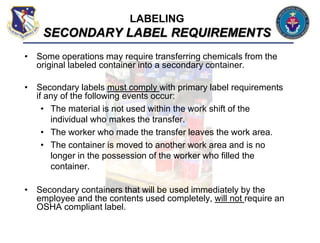 • Some operations may require transferring chemicals from the
original labeled container into a secondary container.
• Secondary labels must comply with primary label requirements
if any of the following events occur:
• The material is not used within the work shift of the
individual who makes the transfer.
• The worker who made the transfer leaves the work area.
• The container is moved to another work area and is no
longer in the possession of the worker who filled the
container.
• Secondary containers that will be used immediately by the
employee and the contents used completely, will not require an
OSHA compliant label.
LABELING
SECONDARY LABEL REQUIREMENTS
 