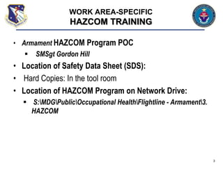 • Armament HAZCOM Program POC
 SMSgt Gordon Hill
• Location of Safety Data Sheet (SDS):
• Hard Copies: In the tool room
• Location of HAZCOM Program on Network Drive:
 S:MDGPublicOccupational HealthFlightline - Armament3.
HAZCOM
3
WORK AREA-SPECIFIC
HAZCOM TRAINING
 