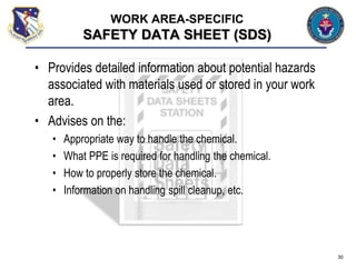 • Provides detailed information about potential hazards
associated with materials used or stored in your work
area.
• Advises on the:
• Appropriate way to handle the chemical.
• What PPE is required for handling the chemical.
• How to properly store the chemical.
• Information on handling spill cleanup, etc.
30
WORK AREA-SPECIFIC
SAFETY DATA SHEET (SDS)
 