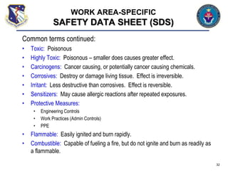 Common terms continued:
• Toxic: Poisonous
• Highly Toxic: Poisonous – smaller does causes greater effect.
• Carcinogens: Cancer causing, or potentially cancer causing chemicals.
• Corrosives: Destroy or damage living tissue. Effect is irreversible.
• Irritant: Less destructive than corrosives. Effect is reversible.
• Sensitizers: May cause allergic reactions after repeated exposures.
• Protective Measures:
• Engineering Controls
• Work Practices (Admin Controls)
• PPE
• Flammable: Easily ignited and burn rapidly.
• Combustible: Capable of fueling a fire, but do not ignite and burn as readily as
a flammable.
32
WORK AREA-SPECIFIC
SAFETY DATA SHEET (SDS)
 
