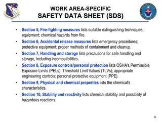• Section 5, Fire-fighting measures lists suitable extinguishing techniques,
equipment; chemical hazards from fire.
• Section 6, Accidental release measures lists emergency procedures;
protective equipment; proper methods of containment and cleanup.
• Section 7, Handling and storage lists precautions for safe handling and
storage, including incompatibilities.
• Section 8, Exposure controls/personal protection lists OSHA's Permissible
Exposure Limits (PELs); Threshold Limit Values (TLVs); appropriate
engineering controls; personal protective equipment (PPE).
• Section 9, Physical and chemical properties lists the chemical's
characteristics.
• Section 10, Stability and reactivity lists chemical stability and possibility of
hazardous reactions.
34
WORK AREA-SPECIFIC
SAFETY DATA SHEET (SDS)
 
