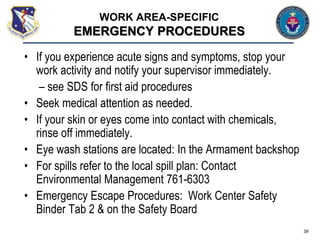 • If you experience acute signs and symptoms, stop your
work activity and notify your supervisor immediately.
– see SDS for first aid procedures
• Seek medical attention as needed.
• If your skin or eyes come into contact with chemicals,
rinse off immediately.
• Eye wash stations are located: In the Armament backshop
• For spills refer to the local spill plan: Contact
Environmental Management 761-6303
• Emergency Escape Procedures: Work Center Safety
Binder Tab 2 & on the Safety Board
39
WORK AREA-SPECIFIC
EMERGENCY PROCEDURES
 