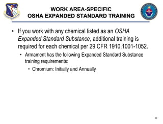 • If you work with any chemical listed as an OSHA
Expanded Standard Substance, additional training is
required for each chemical per 29 CFR 1910.1001-1052.
• Armament has the following Expanded Standard Substance
training requirements:
• Chromium: Initially and Annually
40
WORK AREA-SPECIFIC
OSHA EXPANDED STANDARD TRAINING
 
