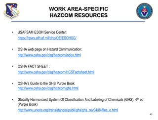 • USAFSAM ESOH Service Center:
https://hpws.afrl.af.mil/dhp/OE/ESOHSC/
• OSHA web page on Hazard Communication:
http://www.osha.gov/dsg/hazcom/index.html
• OSHA FACT SHEET :
http://www.osha.gov/dsg/hazcom/HCSFactsheet.html
• OSHA’s Guide to the GHS Purple Book:
http://www.osha.gov/dsg/hazcom/ghs.html
• Globally Harmonized System Of Classification And Labeling of Chemicals (GHS), 4th ed
(Purple Book)
http://www.unece.org/trans/danger/publi/ghs/ghs_rev04/04files_e.html
42
WORK AREA-SPECIFIC
HAZCOM RESOURCES
 