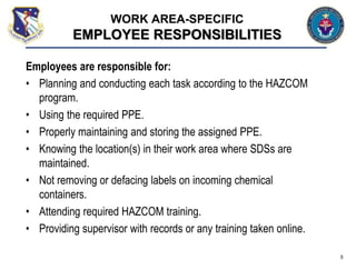Employees are responsible for:
• Planning and conducting each task according to the HAZCOM
program.
• Using the required PPE.
• Properly maintaining and storing the assigned PPE.
• Knowing the location(s) in their work area where SDSs are
maintained.
• Not removing or defacing labels on incoming chemical
containers.
• Attending required HAZCOM training.
• Providing supervisor with records or any training taken online.
5
WORK AREA-SPECIFIC
EMPLOYEE RESPONSIBILITIES
 