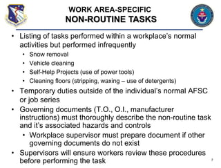 • Listing of tasks performed within a workplace’s normal
activities but performed infrequently
• Snow removal
• Vehicle cleaning
• Self-Help Projects (use of power tools)
• Cleaning floors (stripping, waxing – use of detergents)
• Temporary duties outside of the individual’s normal AFSC
or job series
• Governing documents (T.O., O.I., manufacturer
instructions) must thoroughly describe the non-routine task
and it’s associated hazards and controls
• Workplace supervisor must prepare document if other
governing documents do not exist
• Supervisors will ensure workers review these procedures
before performing the task 7
WORK AREA-SPECIFIC
NON-ROUTINE TASKS
 