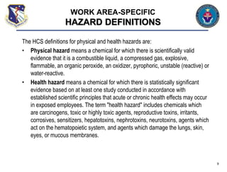 The HCS definitions for physical and health hazards are:
• Physical hazard means a chemical for which there is scientifically valid
evidence that it is a combustible liquid, a compressed gas, explosive,
flammable, an organic peroxide, an oxidizer, pyrophoric, unstable (reactive) or
water-reactive.
• Health hazard means a chemical for which there is statistically significant
evidence based on at least one study conducted in accordance with
established scientific principles that acute or chronic health effects may occur
in exposed employees. The term "health hazard" includes chemicals which
are carcinogens, toxic or highly toxic agents, reproductive toxins, irritants,
corrosives, sensitizers, hepatotoxins, nephrotoxins, neurotoxins, agents which
act on the hematopoietic system, and agents which damage the lungs, skin,
eyes, or mucous membranes.
9
WORK AREA-SPECIFIC
HAZARD DEFINITIONS
 