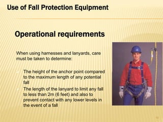 Use of Fall Protection Equipment
When using harnesses and lanyards, care
must be taken to determine:
 The height of the anchor point compared
to the maximum length of any potential
fall
 The length of the lanyard to limit any fall
to less than 2m (6 feet) and also to
prevent contact with any lower levels in
the event of a fall
10
Operational requirements
 