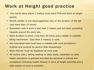  Any works done above 2 meters must have PTW and Work at Height
permit.
 Permit validity is one day(suggested) only or the duration of the job
(not more than 12 hours)
 Exemption only if work is less than 2 meters and not other prevailing
hazards around the work site.
 Work duration is short ( less than 20 mins) and a ladder or suitable
lifting mechanism (less than 2 meters) is used.
 Any exempted task must have a suitable safe work procedure /
method and covered by generic Risk Assessment.
 Work Permits must be displayed at work area.
 All routine jobs ( taking reading on daily basis, inspection on daily
basis) exemption is granted provided the personal is trained and
competent (including health fitness) in work at height activities and a
safe system of work is available.
20
 