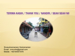 TERIMA KASIH / THANK YOU / NANDRI / SEAH SEAH NII
Sivasubramaniam Subramanian
Email : svre.ehs@gmail.com
Mobile : +60164541978
 